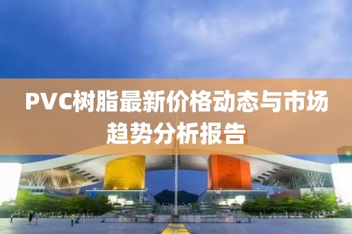 PVC树脂最新价格动态与市场趋势分析报告