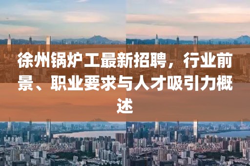 徐州锅炉工最新招聘，行业前景、职业要求与人才吸引力概述