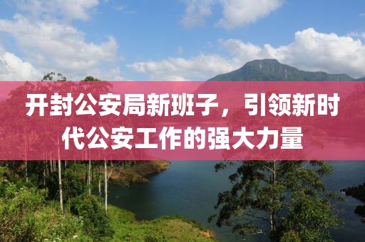 开封公安局新班子，引领新时代公安工作的强大力量