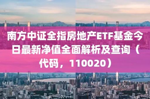 南方中证全指房地产ETF基金今日最新净值全面解析及查询（代码，110020）