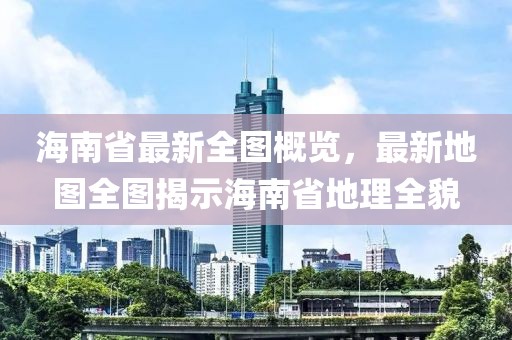 海南省最新全图概览，最新地图全图揭示海南省地理全貌