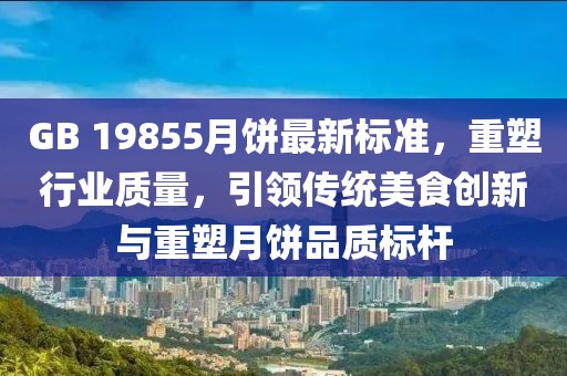 GB 19855月饼最新标准，重塑行业质量，引领传统美食创新与重塑月饼品质标杆