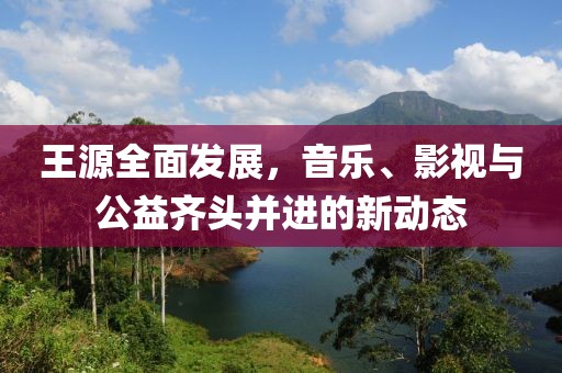 王源全面发展，音乐、影视与公益齐头并进的新动态