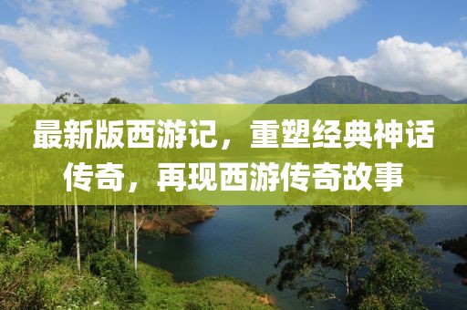 最新版西游记，重塑经典神话传奇，再现西游传奇故事