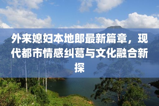 外来媳妇本地郎最新篇章，现代都市情感纠葛与文化融合新探