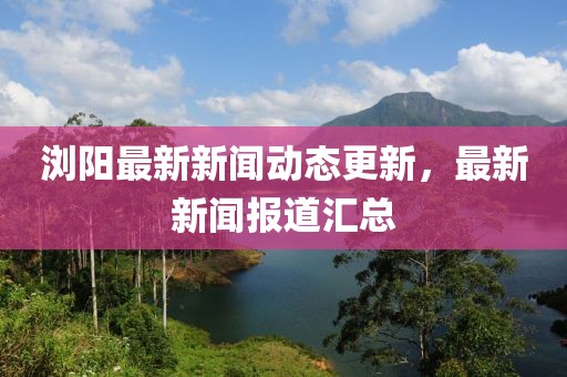 浏阳最新新闻动态更新，最新新闻报道汇总