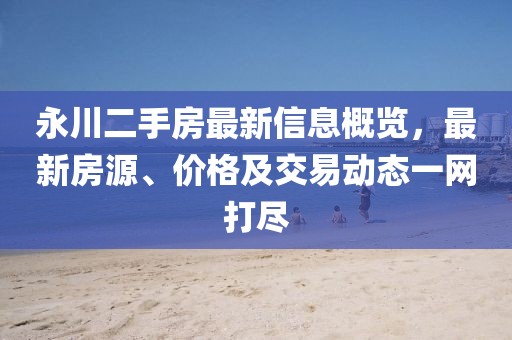 永川二手房最新信息概览，最新房源、价格及交易动态一网打尽