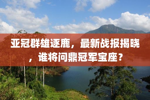 亚冠群雄逐鹿，最新战报揭晓，谁将问鼎冠军宝座？