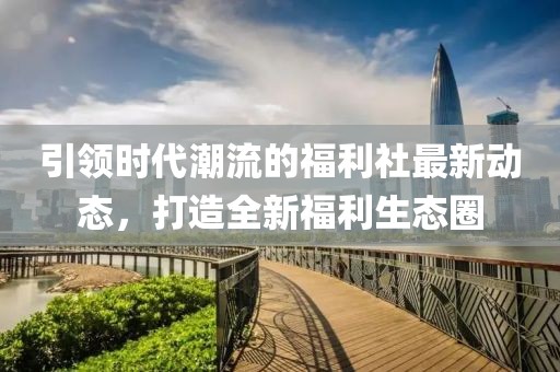 引领时代潮流的福利社最新动态，打造全新福利生态圈