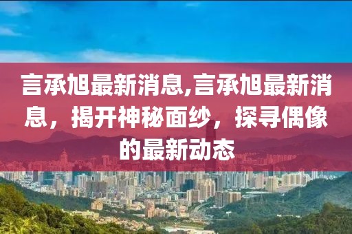 言承旭最新消息,言承旭最新消息，揭开神秘面纱，探寻偶像的最新动态