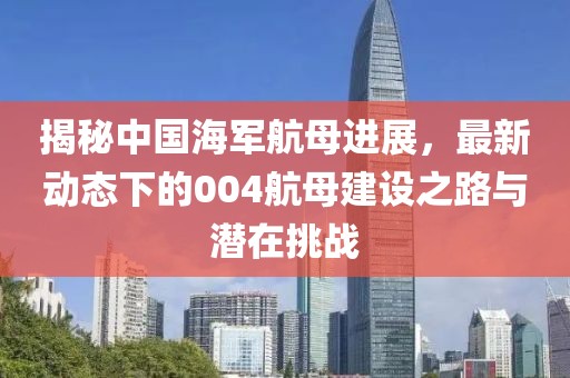 揭秘中国海军航母进展，最新动态下的004航母建设之路与潜在挑战