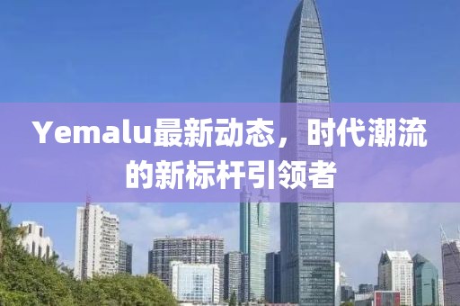 Yemalu最新动态，时代潮流的新标杆引领者