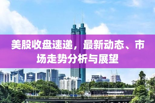 美股收盘速递，最新动态、市场走势分析与展望