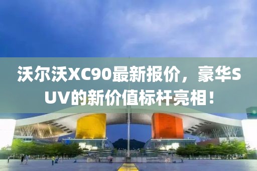 沃尔沃XC90最新报价，豪华SUV的新价值标杆亮相！