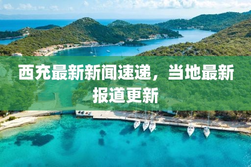 西充最新新闻速递，当地最新报道更新