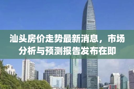 汕头房价走势最新消息，市场分析与预测报告发布在即