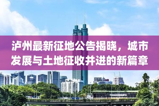 泸州最新征地公告揭晓，城市发展与土地征收并进的新篇章