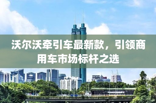 沃尔沃牵引车最新款，引领商用车市场标杆之选