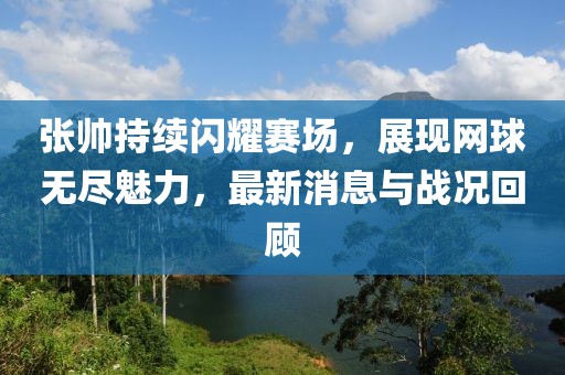 张帅持续闪耀赛场，展现网球无尽魅力，最新消息与战况回顾