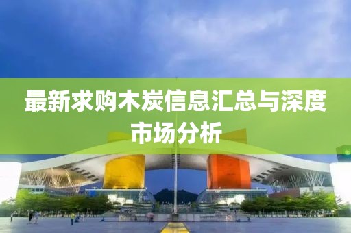 最新求购木炭信息汇总与深度市场分析