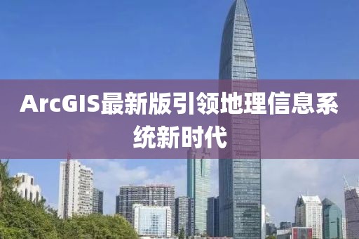 ArcGIS最新版引领地理信息系统新时代