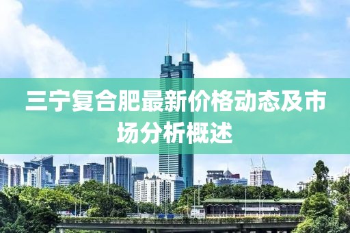 三宁复合肥最新价格动态及市场分析概述