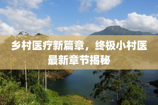 乡村医疗新篇章，终极小村医最新章节揭秘