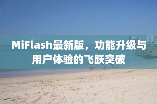 MiFlash最新版，功能升级与用户体验的飞跃突破