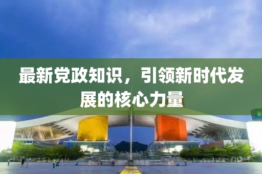 最新党政知识，引领新时代发展的核心力量