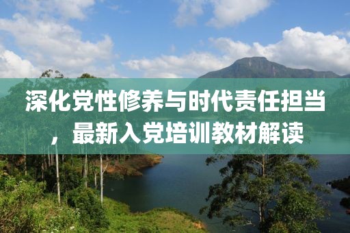 深化党性修养与时代责任担当，最新入党培训教材解读