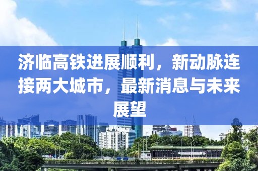 济临高铁进展顺利，新动脉连接两大城市，最新消息与未来展望