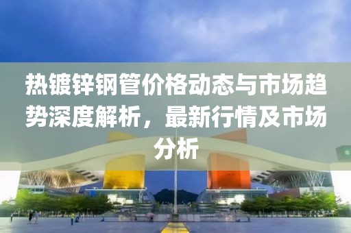 热镀锌钢管价格动态与市场趋势深度解析，最新行情及市场分析