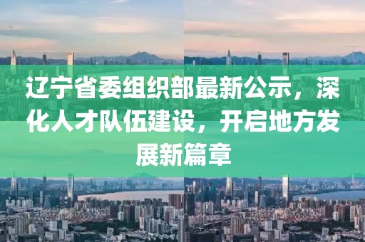 辽宁省委组织部最新公示，深化人才队伍建设，开启地方发展新篇章