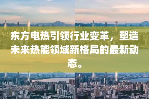 东方电热引领行业变革，塑造未来热能领域新格局的最新动态。