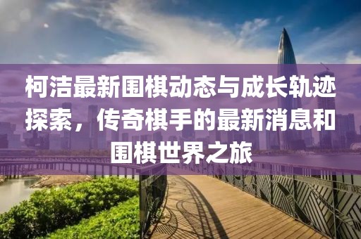 柯洁最新围棋动态与成长轨迹探索，传奇棋手的最新消息和围棋世界之旅