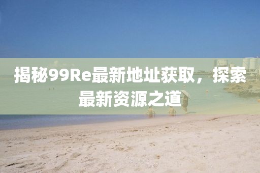 揭秘99Re最新地址获取，探索最新资源之道