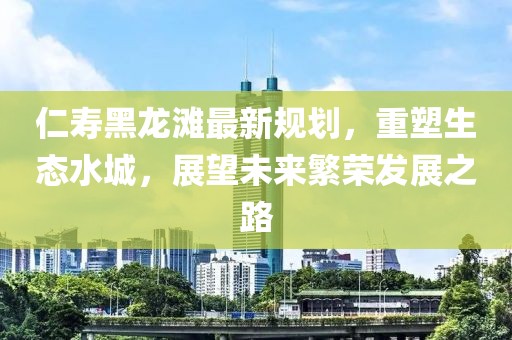 仁寿黑龙滩最新规划，重塑生态水城，展望未来繁荣发展之路