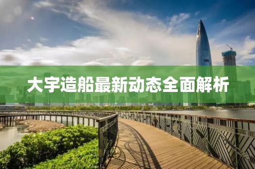 大宇造船最新动态全面解析