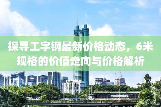 探寻工字钢最新价格动态，6米规格的价值走向与价格解析