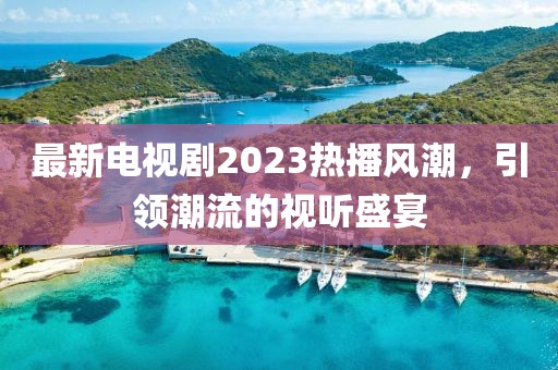 最新电视剧2023热播风潮，引领潮流的视听盛宴