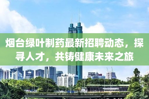 烟台绿叶制药最新招聘动态，探寻人才，共铸健康未来之旅