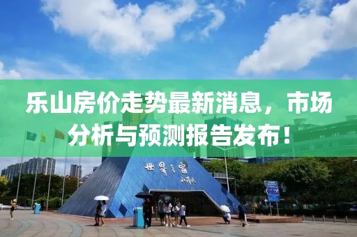 乐山房价走势最新消息，市场分析与预测报告发布！