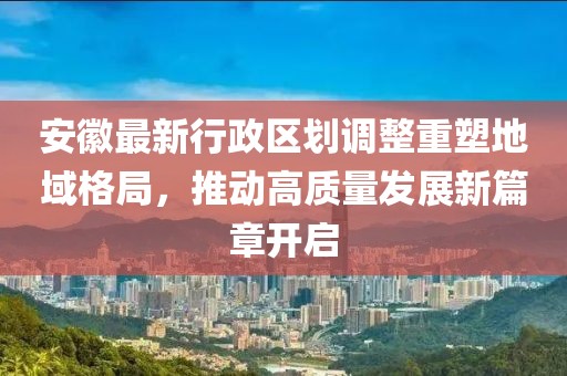 安徽最新行政区划调整重塑地域格局，推动高质量发展新篇章开启