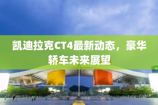 凯迪拉克CT4最新动态，豪华轿车未来展望