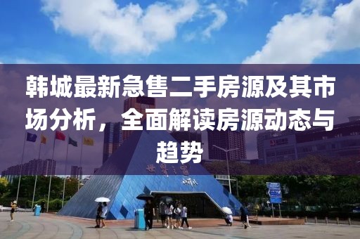 韩城最新急售二手房源及其市场分析，全面解读房源动态与趋势