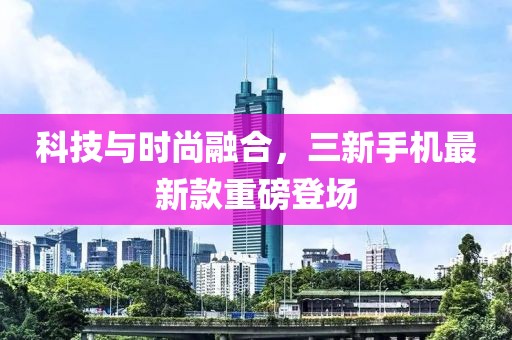 科技与时尚融合，三新手机最新款重磅登场