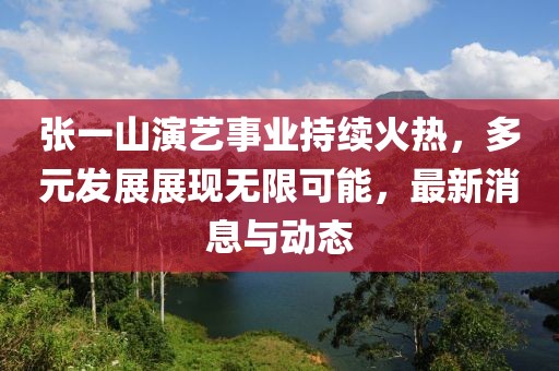 张一山演艺事业持续火热，多元发展展现无限可能，最新消息与动态