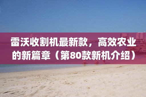 雷沃收割机最新款，高效农业的新篇章（第80款新机介绍）