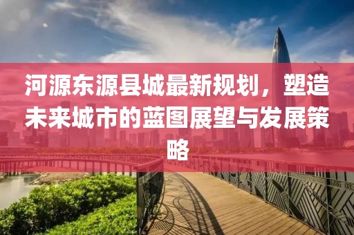 河源东源县城最新规划，塑造未来城市的蓝图展望与发展策略