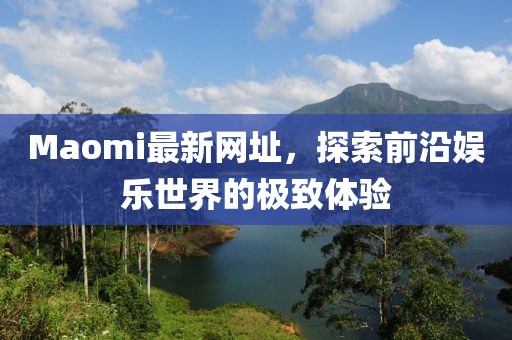 Maomi最新网址，探索前沿娱乐世界的极致体验